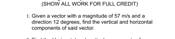 (SHOW ALL WORK FOR FULL CREDIT) 1. Given a vector with a magnitude of 57 m/s and a direction 12 degrees, find the vertical and horizontal components of said vector.