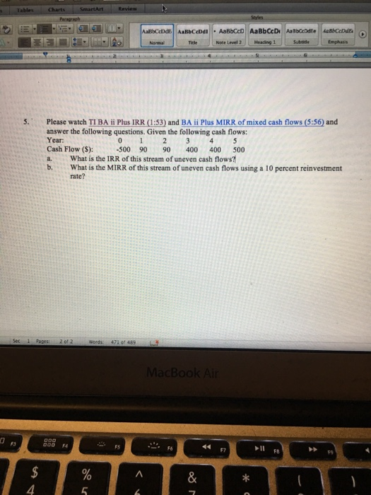 Note Level2 Heading 1 Emphasis Please watch TI BA ii Plus 1RR (1:53) and BA ii Plus MMRR of mixed cash flows (5:56) and answer the following questions. Given the following cash flows: Year Cash Flow (S):-500 90 90400 400 500 a What is the IRR of this stream of uneven cash flows b. What is the MIRR of this stream of uneven cash flows using a 10 percent reinvestment rate? Words 471 91 489 Do0 FA F6 F7