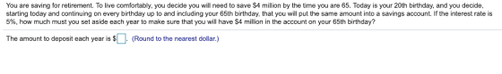 You are saving for retirement. To live comfortably, you decide you will need to save $4 million by the time you are 65. Today is your 20th birthday, and you decide starting today and continuing on every birthday up to and including your 65th birthday, that you will put the same amount into a savings account. If the interest rate is 5%, how much must you set aside each year to make sure that you will have $4 million in the account on your 65th birthday? The amount to deposit each year is (Round to the nearest dollar.)