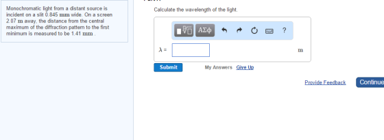 Monochromatic light from a distant source is incident on a slit 0.845 mm wide. On a screen 2.07 m away, the distance from the central maximum of the diffraction pattern to the first minimum is measured to be 1.41 mm Calculate the wavelength of the light Submit My Answers Give Up Provide Feedback Continue