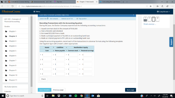 9 Centrall ink Central Michig Annauncements ACC 201 Top Hat Chapter 2 Homework × Calou lating the Cash Balana O https/mybusin pt php?attempt-19754568pago-2 Menu Cody Brown- QUESTION 3 Not complete Marked out ot 7.00 pr ACC 201 Concepts of Financial Accounting question Recording Transactions with the Accounting Equation During the year, the Decker Company experienced the following accounting trarisactions: 1. Issued common stock in the amount of $100,000 2. Paid a $30,000 cash dividend 3. Borowed $25,000 from a bank 4. Made a principal payment of $2,500 on an outstanding bank loan 5. Made an interest payment of $1.200 on an outstanding bank loan Using the accounting equation, record each of the transactions in columnar format using the following template: Use negative signs with answers, Finish attempt Grades Chapter 1 Chapter 2 Chapter 3 Chapter 4 Chapter 5 Chapter 6 Chapter 7 Chapter 8 Chapter 9 Chapter 10 Chapter 11 when appropriate. Assets Liabilities Stockholders Equity Cash Notes payable Common stock Retained earnings 3 5 Check Save Answers Previous page Next page Calendar O Type here to search 2:20 PM 95/2018