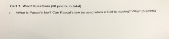 Part 1: Word Questions (50 points in total) 1. What is Pascals law? Can Pascals law be used when a fluid is moving? Why? (5