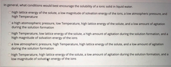 In general, what conditions would best encourage the solubility of a ionic solid in liquid water. high lattice energy of the