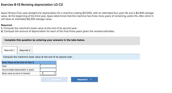 Exercise 8-13 Revising depreciation LO C2 Apex Fitness Club uses straight-line depreciation for a machine costing $27,050, wi