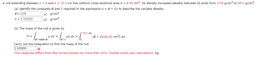A rod extending between x = 0 and x = 15.0 cm has uniform cross-sectional area A = 8.50 cm2. Its density increases steadily between its ends from 3.00 g/cm3 to 20.0 g/cm (a) Identify the constants B and C required in the expression pBCx to describe the variable density. B-3.00 C 1.133333 g/cm /cm4 (b) The mass of the rod is given by (B + cx)(8.50 cm2) dx all material Carry out the integration to find the mass of the rod 2.549999X Your response differs from the correct answer by more than 10%. Double check your calculations. kg