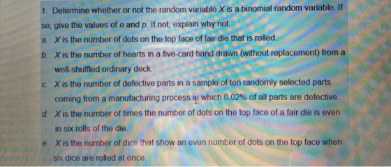 1. Determine whether or not the random variable X is a binomial randon variable. If so give the values of n and p. If not, ex