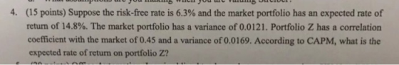 4 (15 points) Suppose the risk-free rate is 6.3% and the market portfolio has an expected rate of return of 14.8%. The market portfolio has a variance of 0.0121. Portfolio Z has a correlation coefficient with the market of 0.45 and a variance of 0.0169. According to CAPM, what is the expected rate of return on portfolio Z?