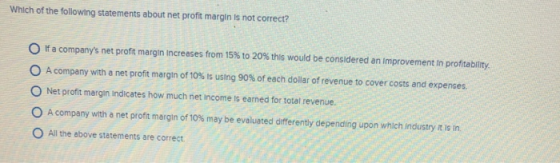 Which of the following statements about net profit margin is not correct? f a companys net profit margin increases from 15% to 20% this would be considered an improvement in profitability. A company with a net profit margin of 10% is using 90% of each dollar of revenue to cover costs and expenses. O Net profit margin Indicates how much net income is earned for total revenue. A company with a net profit margin of 10% may be evaluated differently depending upon which industry is in. All the above statements are correct.