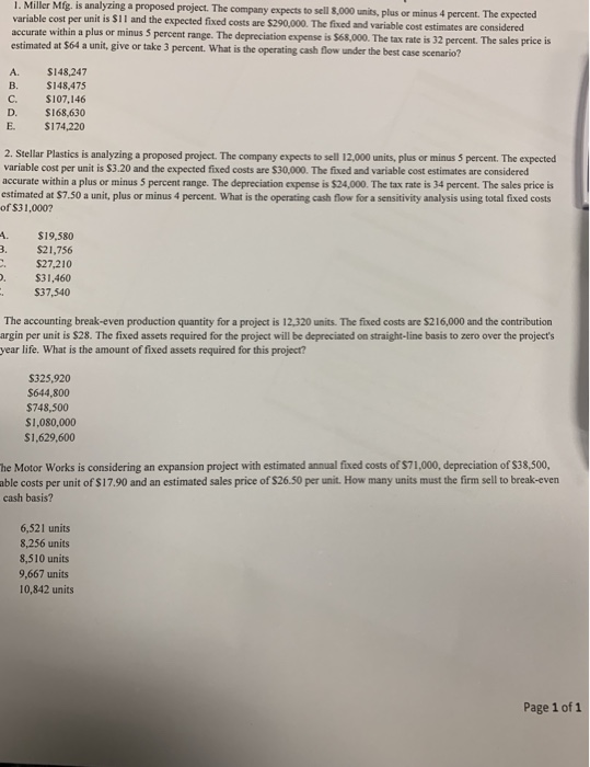 1. Miller Mfg. is analyzing a proposed project. The company expects to sell 8,000 units, plus or minus 4 percent. The expected variable cost per unit is $11 and the expected fixed costs are $290,000. The fixed and variable cost estimates are c accurate within a plus or minus 5 percent range. The depreciation estimated at $64 a unit, give or take 3 percent. What is the operating cash flow under the best case scenario? expense is $68,000. The tax rate is 32 percent. The sales price is $148,247 B. $148,475 C. $107,146 D. S168,630 E. $174,220 2. Stellar Plastics is analyzing a proposed project. The company expects to sell 12,000 units, plus or minus 5 percent. The expected variable cost per unit is $3.20 and the expected fixed costs are $30,000. The fixed and variable cost estimates are considered accurate within a plus or minus 5 percent range. The depreciation expense is $24,000. The tax rate is 34 percent. The sales price is estimated at $7.50 a unit, plus or minus 4 percent. What is the operating cash flow for a sensitivity analysis using total fixed costs of S31,000? A. $19,580 3 $21,756 $27,210 . $31,460 $37,540 The accounting break-even production quantity for a project is 12,320 units. The fixed costs are $216,000 and the contribution argin per unit is $28. The fixed assets required for the project will be depreciated on straight-line basis to zero over the projects year life. What is the amount of fixed assets required for this project? $325,920 $644,800 $748,500 $1,080,000 $1,629,600 he Motor Works is considering an expansion project with estimated annual fixed costs of $71,000, depreciation of $38,500, able costs per unit of $17.90 and an estimated sales price of $26.50 per unit. How many units must the firm sell to break-evern cash basis? 6,521 units 8,256 units 8,510 units 9,667 units 10,842 units Page 1 of 1