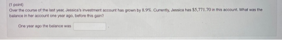 (1 point) Over the course of the last year, Jessicas investment account has grown by 8.9%. Currently, Jessica has $5,771.70