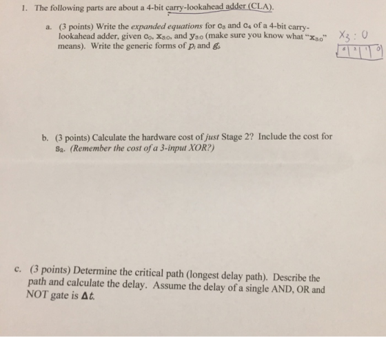 1. The following parts are about a 4-bit carry-lookahead adder (CLA) (3 points) Write the expanded equations for os and cs of a 4-bit carry- lookahead adder, given Co, X3:0, and узо (make sure you know whatхзо means). Write the generic forms of p, and g a. X3 : 0 (3 points) Calculate the hardware cost of just Stage 2? Include the cost for sa. (Remember the cost of a 3-input XOR?) b. (3 points) Determine the critical path (longest delay path). Describe the path and calculate the delay. Assume the delay of a single AND, OR and NOT gate is At. c.