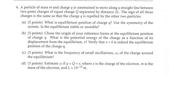 4. A particle of mass m and charge q is constrained to move along a straight line between two point charges of equal charge Q