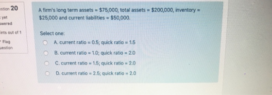 stion 20 tyet wered ints out of 1 Flag A firms long term assets $75,000, total assets $200,000, inventory $25,000 and current liabilities $50,000. Select one: O A. current ratio 0.5, quick ratio 15 B. current ratio 1.0; quick ratio 2.0 C. current ratios 1.5; quick ratio # 2.0 D, current ratio 2.5; quick ratio # 2.0 uestion