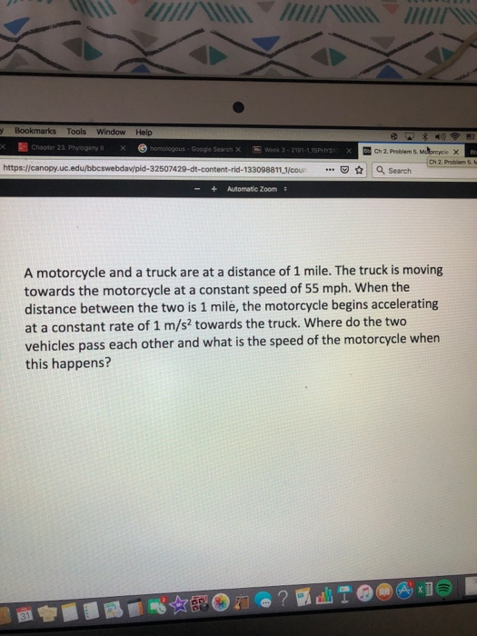 y Bookmarks Tools Window Help Google Search X Week 3-2191-1.15PHYS Ch 2. Problem 5 Ch 2. Problem 5 https://canopy.uc.edu/bbcswebdav/pid-32507429-dt-content-rid-133098811 1/coun Search -+Automatic Zoom A motorcycle and a truck are at a distance of 1 mile. The truck is moving towards the motorcycle at a constant speed of 55 mph. When the distance between the two is 1 mile, the motorcycle begins accelerating at a constant rate of 1 m/s2 towards the truck. Where do the two vehicles pass each other and what is the speed of the motorcycle when this happens?