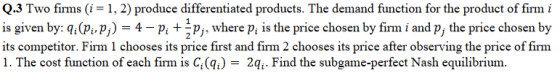 Q.3 Two firms (i 1, 2) produce differentiated products. The demand function for the product of firm i is given by: qiVi, pj) 4-pi + 2pj firm i and pj the price chosen by its competitor. Firm 1 chooses its price first and firm 2 chooses its price after observing the price of firm 1. The cost function of each firm is G(%) 21. Find the subgame-perfect Nash equilibrium. , where Pi is the price chosen by