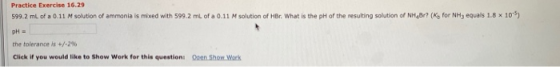 Practice Exercise 16.29 599.2 ml of a 0.11 M solution of ammonia is mixed with 599.2 mL of a 0.11 M solution of HBr. What is