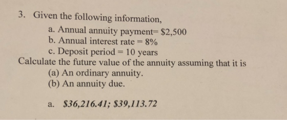 3. Given the following information, a. Annual annuity payment $2,500 b. Annual interest rate 8% c. Deposit period- 10 years Calculate the future value of the annuity assuming that it is (a) An ordinary annuity. (b) An annuity due. a. $36,216.41; $39,113.72