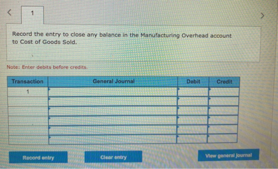 < 1 Record the entry to close any balance in the Manufacturing Overhead account to Cost of Goods Sold. Note: Enter debits bef