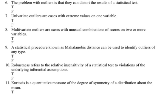 6. The problem with outliers is that they can distort the results of a statistical test. 7. Univariate outliers are cases with extreme values on one variable. Multivariate outliers are cases with unusual combinations of scores on two or more variables. 8. 9. A statistical procedure known as Mahalanobis distance can be used to identify outliers of any type 10. Robustness refers to the relative insensitivity of a statistical test to violations of the underlying inferential assumptions 11. Kurtosis is a quantitative measure of the degree of symmetry of a distribution about the mean