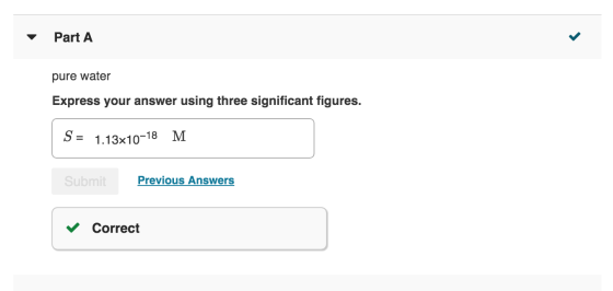 Part A pure water Express your answer using three significant figures. S = 1.13x10-18 M Previous Answers Submit Correct