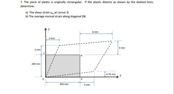 7. The piece of plastic is originally rectangular. If the plastic distorts as shown by the dashed lines, determine a) The shear strain Vay at corner D. b) The average normal strain along diagonal DB. 6 mm 2 mm 4 mm 1 mm 200 mm 0.75 mm 450 mm 2 mm