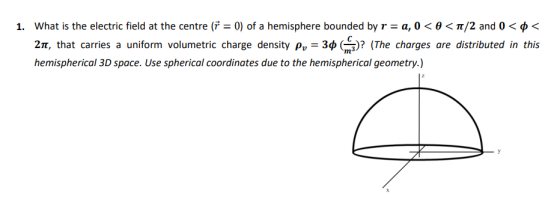 what is the electric field at the centre (r-0) of a hemisphere bounded by r-a, 0 < θ 〈 π/2 and 0 < φ 2π, that carries a uniform volumetric charge density ρ,-3φ(구)? (The charges are distributed in this hemispherical 3D space. Use spherical coordinates due to the hemispherical geometry.) 1.