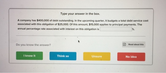 Type your answer in the box. A company has $400,000 of debt outstanding. In the upcoming quarter, it budgets a total debt service cost associated with this obligation of $25,000. Of this amount, $15,000 applies to principal payments. The annual percentage rate associated with interest on this obligation is Do you know the answer? Read about this I know it Think so Unsure No idea