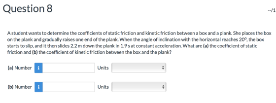 Question 8 A student wants to determine the coefficients of static friction and kinetic friction between a box and a plank. She places the box on the plank and gradually raises one end of the plank. When the angle of inclination with the horizontal reaches 20°, the box starts to slip, and it then slides 2.2 m down the plank in 1.9 s at constant acceleration. What are (a) the coefficient of static friction and (b) the coefficient of kinetic friction between the box and the plank? (a) Number Units (b) Number Units