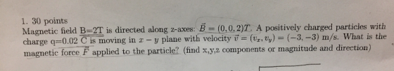 1. 30 points 2T is directed along z-axes: charge q=0.02 is moving in x-y plane with velocity a = (Vz,v) = ( 2-3) m/s. What is the magnetic force F applied to the particle? (find x y.z components or magnitude and direction)