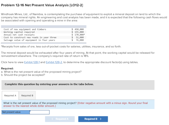 Problem 12-16 Net Present Value Analysis (LO12-2] Windhoek Mines, Ltd., of Namibia, is contemplating the purchase of equipmen