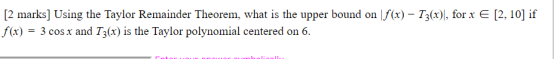 [2 marks] Using the Taylor Remainder Theorem, what is the upper bound on f(x) – T3(x)], for x E [2, 10] if f(x) = 3 cos x and