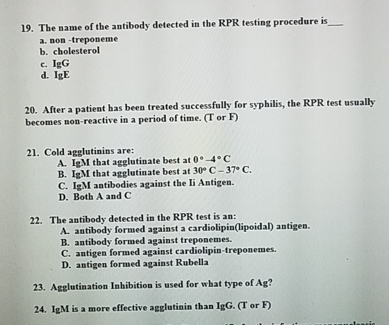 19. The name of the antibody detected in the RPR testing procedure is a. non-treponeme b. cholesterol c. IgG d. IgE 20. After