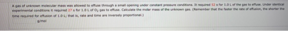 A gas of unknown molecular mass was allowed to effuse through a small opening under constant pressure conditions. It required