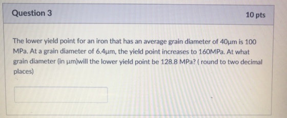 Question 3 10 pts The lower yield point for an iron that has an average grain diameter of 40um is 100 MPa. At a grain diameter of 6.4μm, the yield point increases to 160MPa At what grain diameter (in um)will the lower yield point be 128.8 MPa? (round to two decimal places)