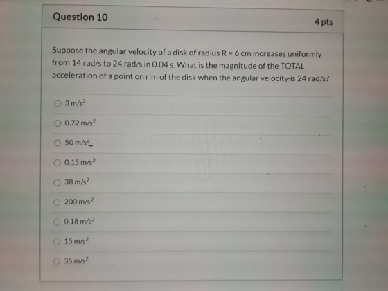 Question 10 4 pts Suppose the angular velocity of a disk of radius R = 6 cm increases uniformly from 14 rad/s to 24 rad/s in