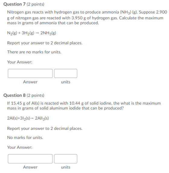 Question 7 (2 points) Nitrogen gas reacts with hydrogen gas to produce ammonia (NH3) (g). Suppose 2.900 g of nitrogen gas are