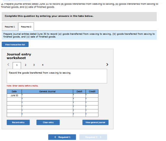 finished goods, and (c) sale of finished goods. Complete this question by entering your answers in the tabs below Required 1Requred 2 finished goods, and ()sle of finished goods. Vlew transaction Ist Journal entry worksheet Record the goods transterred from weaving to sewing Date Ganeral Journal Debit Credit June 30 Record entry Clear entry Vlew general journal 《 Required! Required 2