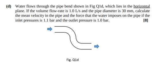 Water flows through the pipe bend shown in Fig Q1d, which lies in the horizontal plane. If the volume flow-rate is 1.0 L/s an