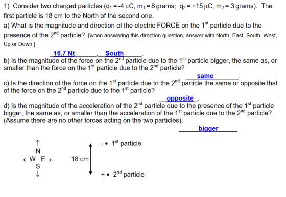 1) Consider two charged particles (q,--4μC,m1-8 grams; q,-+15pC, m2-3 grams). The first particle is 18 cm to the North of the second one. a) What is the magnitude and direction of the electric FORCE on the 1st particle due to the presence of the 2nd particle? [when answering this direction question, answer with North, East, South, West, Up or Down.] 16.7 Nt South b) Is the magnitude of the force on the 2nd particle due to the 1st particle bigger, the same as, or smaller than the force on the 1st particle due to the 2nd particle? same c) Is the direction of the force on the 1st particle due to the 2nd particle the same or opposite that of the force on the 2nd particle due to the 1st particle? opposite d) Is the magnitude of the acceleration of the 2nd particle due to the presence of the 1st particle bigger, the same as, or smaller than the acceleration of the 1st particle due to the 2nd particle? (Assume there are no other forces acting on the two particles) bigger 1st particle <-W E> 18 cm +. 2d particle