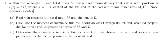 1. A thin rod of length L and total mass M has a linear mass density that varies with position as λ(x)-γ?, where x = 0 is located at the left end of the rod and γ has dimensions M/L3. ĮNote: requires calculus] (a) Find γ in terms of the total mass M and the length L. (b) Calculate the moment of inertia of this rod about an axis through its left end, oriented perpen dicular to the rod; expressed in terms of M and L (c) Determine the moment of inertia of this rod about an axis through its right end, oriented per- pendicular to the rod; expressed in terms of M and L