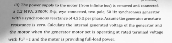 iii) The power supply to the motor (from infinite bus) is removed and connected a 1.2 MVA, 3300V, 34, wye-connected, two-pole, 50 Hz synchronous generator with a synchronous reactance of 4.55 Ω per phase. Assume the generator armature resistance is zero. Calculate the internal generated voltage of the generator and the motor when the generator motor set is operating at rated terminal voltage with P.F 1 and the motor is providing full-load power.