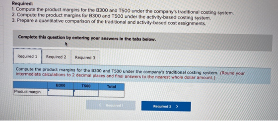 Required: 1. Compute the product margins for the B300 and T500 under the companys traditional costing system. 2. Compute the