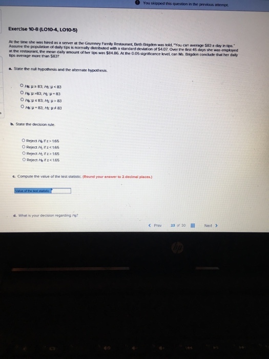 You skipped this question in the previous attempt Exercise 10-8 (LO10-4, L010-5) was heed as ? server at te Grurney Fanty Restautant, Deth Bri Oenvms told. you can average S83 a diy ntps.. the populetion of daily tips is normaly diestributed with a standard deviation of $407. Over the first 45 days she was employed at the restaurant the mean daly amount of her ips wes $84.86. A the 0.05 sigrificence kevel can Ms. Brigden conclude that her daily tps average more than $83? Sate the null hypothesis and the aternate hypothesis b. State the decision rule O Reject h165 e. Compute the value of the test statistic (Round your answer to 2 decimall places d. What is your decision regarding H