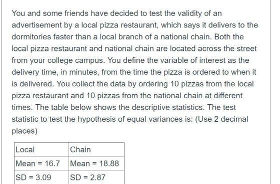 You and some friends have decided to test the validity of an advertisement by a local pizza restaurant, which says it delivers to the dormitories faster than a local branch of a national chain. Both the local pizza restaurant and national chain are located across the street from your college campus. You define the variable of interest as the delivery time, in minutes, from the time the pizza is ordered to when it is delivered. You collect the data by ordering 10 pizzas from the local pizza restaurant and 10 pizzas from the national chain at different times. The table below shows the descriptive statistics. The test statistic to test the hypothesis of equal variances is: (Use 2 decimal places) Local Chain Mean 16.7 Mean-18.88 SD 3.09 SD 2.87