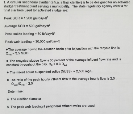 1. A circular secondary clarifier (a.k.a. a final clarifier) is to be designed for an activated sludge treatment plant serving a municipality. The state regulatory agency criteria for final clarifiers used for activated sludge are: Peak SOR = 1,200 gal/day-ft2 Average SOR = 500 gal/day-ft2 Peak solids loading 50 lb/day-ft Peak weir loading-30,000 gal/day.ft The average flow to the aeration basin prior to junction with the recycle line is 3.5 MGD ·The recycled sludge flow is 30 percent of the average influent flow rate and is constant throughout the day. 0.3 The mixed liquor suspended solids (MLSS) 2,500 mg/L. The ratio of the peak hourly influent flow to the average hourly flow is 2.0 Qpsayo..g = 2.0 Determine a. The clarifier diameter b. The peak weir loading if peripheral effluent weirs are used.