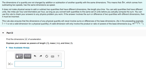 is means that Δυ The dimensions o a quantity are not changed by addition or subtraction o another quantity with the same d mens ons subtracting two speeds, has the same dimensions as speed. h ch mes rom It does not make physical sense to add or subtract two quanitites that have different dimensions, like length plus time. You can add quantities that have different units, like miles per hour and kilometers per hour, as long as you convert both quantities to the same set of units before you actually compute the sum. You can use this rule to check your answers to any physics problem you work. If the answer involves the sum or difference of two quantities with different dimensions, then it must be incorrect. This rule also ensures that the dimensions of any physical quantity will never involve sums or differences of the base dimensions. (As in the preceeding example 1+t is not a valid dimension for a physical quantitiy.) A valid dimension will only involve the product or ratio of powers of the base dimensions (e.g. m231t) mension will onlV I Part D Find the dimensions [a of acceleration. Express your answer as powers of length (l), mass (m), and time (t). View Available Hint(s)