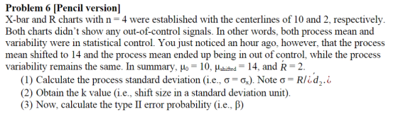 Problem 6 [Pencil version] X-bar and R charts with n= 4 were established with the centerlines of 10 and 2, respectively. Both