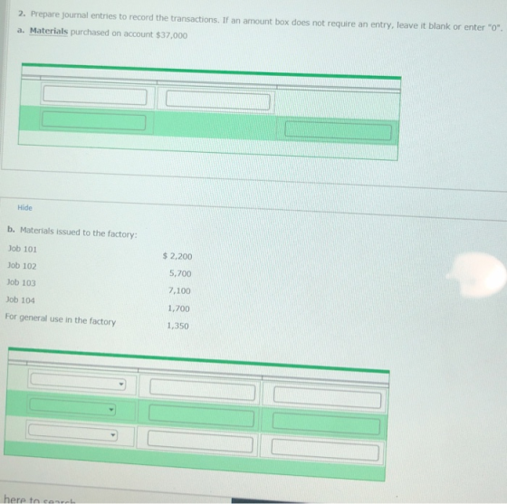 entries to record the transactions. If an amount box does not require an entry, leave it blank or enter o 2. Prepare journal a. Materials purchased on account $37,000 Hide b. Materials issued to the factory Job 101 Job 102 Job 103 Job 104 For general use in the factory $2,200 5,700 7,100 1,700 1,350 here to cen