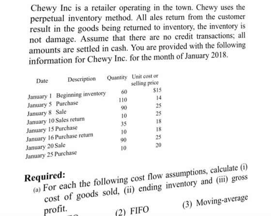 Chewy Inc is a retailer operating in the town. Chewy uses the perpetual inventory method. All ales return from the customer not damage. Assume that there are no credit transactions; all amounts are settled in cash. You are provided with the following information for Chewy Inc. for the month of January 2018. Date Description January 1 Beginning inventory January 5 Purchase January 8 Sale January 10 Sales return January 15 Purchase January 16 Purchase return January 20 Sale January 25 Purchase Quantity Unit cost or selling price $15 14 25 25 18 18 25 20 60 110 90 10 35 10 90 10 Required: (o) For each the following cost flow assumptions, calculate (0) cost of goods sold, (ii) endingi profit. (3) Moving-average (2) FIFO