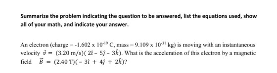 Summarize the problem indicating the question to be answered, list the equations used, show all of your math, and indicate your answer. An electron (charge 1.602 x 10-19 C, mass 9.109 x 103 kg) is moving with an instantaneous velocity v = (3.20 m/s)(21-5)-3k). What is the acceleration of this electron by a magnetic field B (2.40 T)(- 31 + 4j + 2k):? -31 , mass 9。109